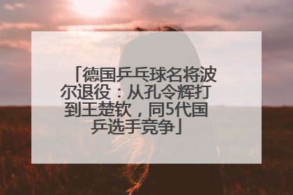 德国乒乓球名将波尔退役：从孔令辉打到王楚钦，同5代国乒选手竞争