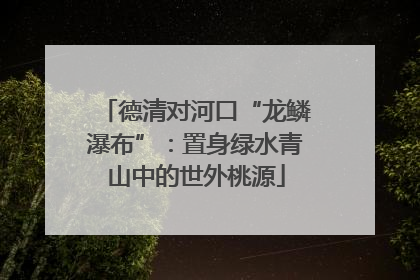 德清对河口“龙鳞瀑布”：置身绿水青山中的世外桃源