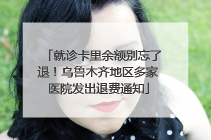 就诊卡里余额别忘了退！乌鲁木齐地区多家医院发出退费通知