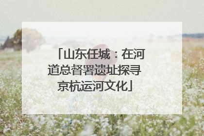 山东任城：在河道总督署遗址探寻京杭运河文化