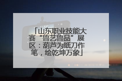 山东职业技能大赛“鲁艺鲁品”展区：葫芦为纸刀作笔，绘乾坤万象