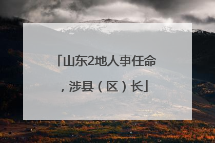 山东2地人事任命，涉县（区）长