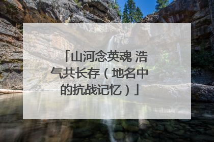 山河念英魂 浩气共长存（地名中的抗战记忆）