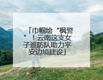 巾帼绘“枫警”！云南这支女子巡防队助力平安边境建设