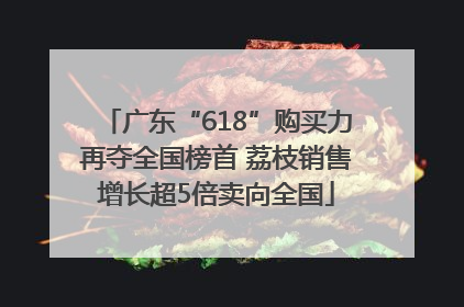 广东“618”购买力再夺全国榜首 荔枝销售增长超5倍卖向全国