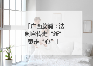 广西荔浦：法制宣传走“新”更走“心”