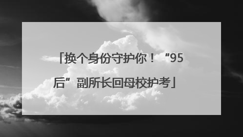 换个身份守护你！“95后”副所长回母校护考