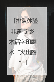 排队体验非遗 宁乡木活字印刷术“火出圈”