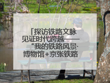 探访铁路文脉 见证时代跨越——“我的铁路风景·博物馆+京张铁路文化之旅”活动在京启动