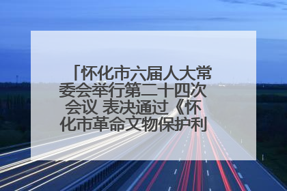 怀化市六届人大常委会举行第二十四次会议 表决通过《怀化市革命文物保护利用若干规定》