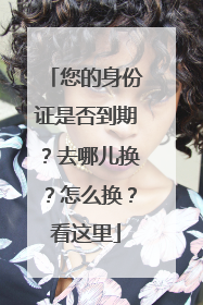 您的身份证是否到期？去哪儿换？怎么换？看这里