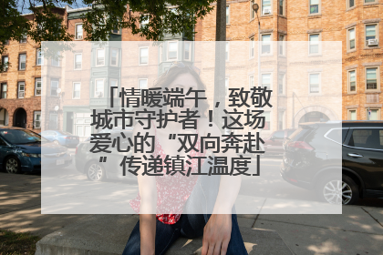 情暖端午，致敬城市守护者！这场爱心的“双向奔赴”传递镇江温度