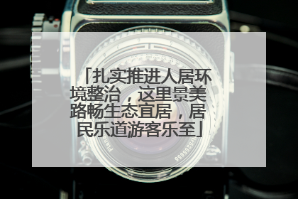 扎实推进人居环境整治，这里景美路畅生态宜居，居民乐道游客乐至