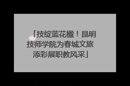 技绽蓝花楹！昆明技师学院为春城文旅添彩展职教风采