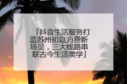 抖音生活服务打造苏州初夏消费新场景，三大线路串联古今生活美学