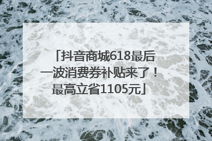 抖音商城618最后一波消费券补贴来了！最高立省1105元