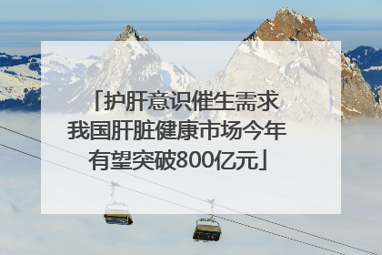 护肝意识催生需求 我国肝脏健康市场今年有望突破800亿元
