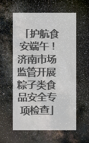 护航食安端午！济南市场监管开展粽子类食品安全专项检查