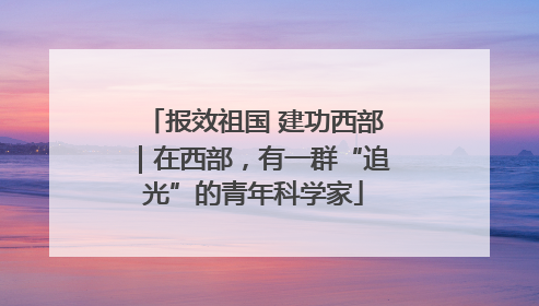 报效祖国 建功西部｜在西部，有一群“追光”的青年科学家