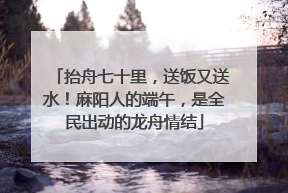 抬舟七十里，送饭又送水！麻阳人的端午，是全民出动的龙舟情结