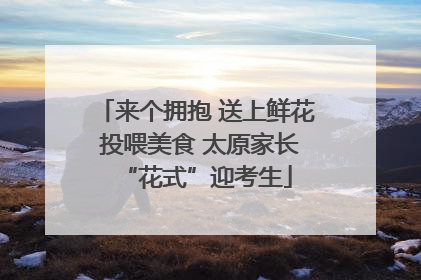 来个拥抱 送上鲜花 投喂美食 太原家长“花式”迎考生