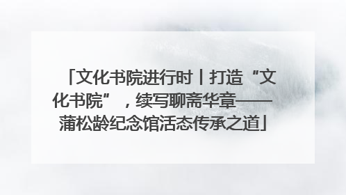 文化书院进行时丨打造“文化书院”，续写聊斋华章——蒲松龄纪念馆活态传承之道