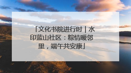 文化书院进行时｜水印蓝山社区：粽情暖邻里，端午共安康