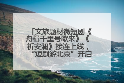 文旅题材微短剧《舟楫千里号歌来》《祈安澜》接连上线，“短剧游北京”开启大运河文化之旅