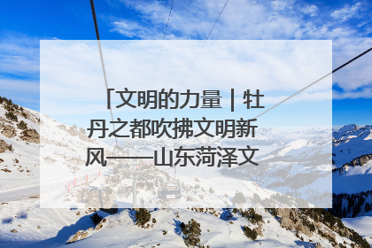 文明的力量｜牡丹之都吹拂文明新风——山东菏泽文明创建一线见闻
