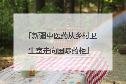 新疆中医药从乡村卫生室走向国际药柜