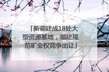 新疆建成18处大型资源基地，福建规范矿业权竞争出让