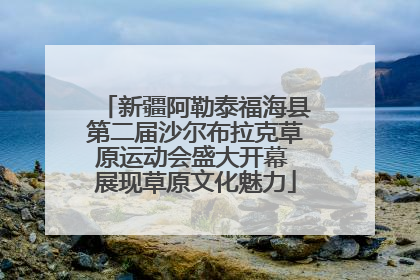新疆阿勒泰福海县第二届沙尔布拉克草原运动会盛大开幕 展现草原文化魅力