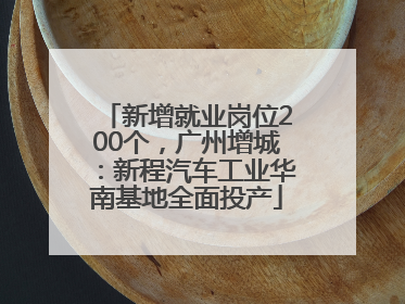 新增就业岗位200个，广州增城：新程汽车工业华南基地全面投产