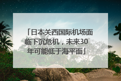 日本关西国际机场面临下沉危机，未来30年可能低于海平面
