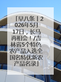 早八条丨2026年5月17日，长马再相会！/吉林省5个特色农产品入选全国名特优新农产品名录