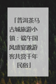 普洱茶马古城旅游小镇：端午国风盛宴邀游客共赏千年民俗