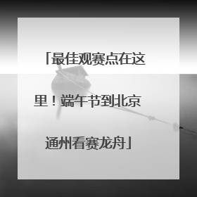 最佳观赛点在这里！端午节到北京通州看赛龙舟