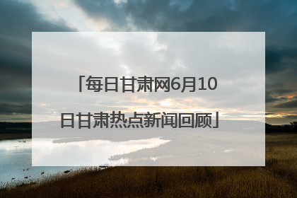每日甘肃网6月10日甘肃热点新闻回顾
