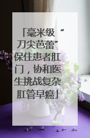 毫米级“刀尖芭蕾”保住患者肛门，协和医生挑战复杂肛管早癌