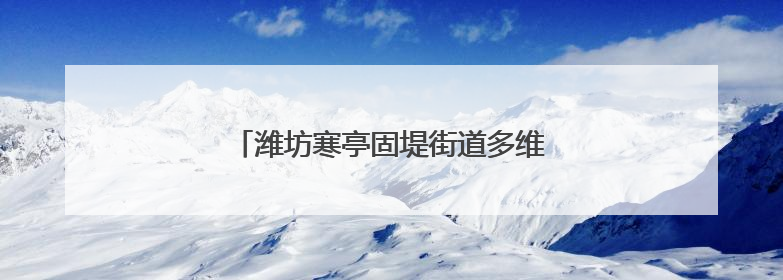 潍坊寒亭固堤街道多维度提升民生服务水平