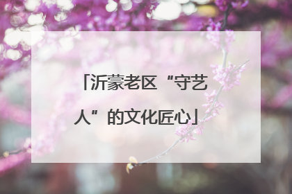 沂蒙老区“守艺人”的文化匠心