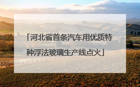 河北省首条汽车用优质特种浮法玻璃生产线点火