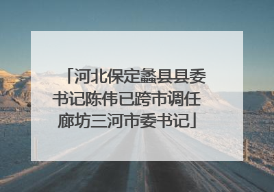 河北保定蠡县县委书记陈伟已跨市调任廊坊三河市委书记
