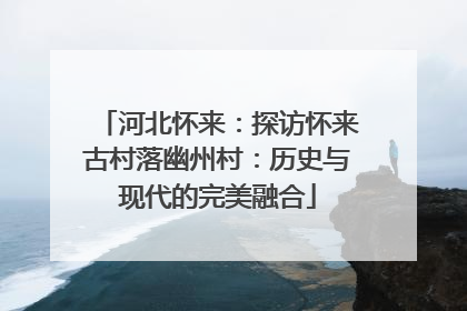 河北怀来：探访怀来古村落幽州村：历史与现代的完美融合