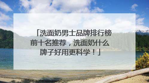 洗面奶男士品牌排行榜前十名推荐，洗面奶什么牌子好用更科学！