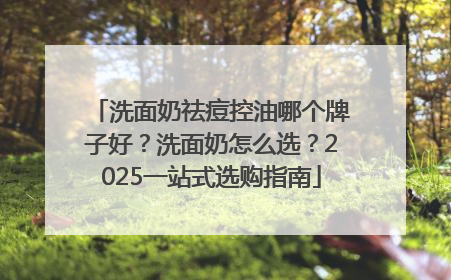 洗面奶祛痘控油哪个牌子好？洗面奶怎么选？2025一站式选购指南