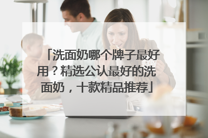 洗面奶哪个牌子最好用？精选公认最好的洗面奶，十款精品推荐