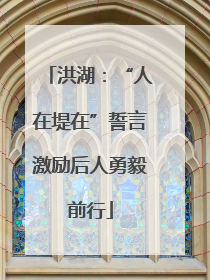 洪湖：“人在堤在”誓言激励后人勇毅前行
