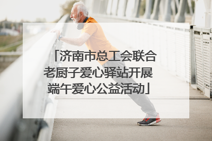 济南市总工会联合老厨子爱心驿站开展端午爱心公益活动