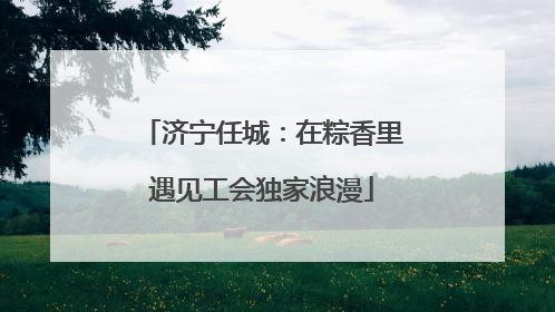 济宁任城：在粽香里遇见工会独家浪漫
